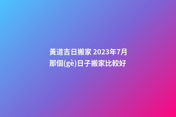 黃道吉日搬家 2023年7月那個(gè)日子搬家比較好
